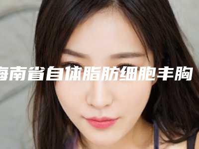 海南省自体脂肪细胞丰胸术费用表明细2025详细曝光-海南省自体脂肪细胞丰胸术是怎么收取费用