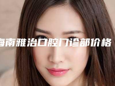 海南雅治口腔门诊部价格(费用)清单2025版在线查询开放-地包天做隐适美价格会贵吗