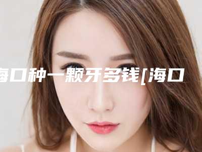 海口种一颗牙多钱[海口种一颗牙需要多少钱]