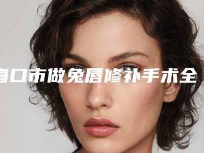 海口市做兔唇修补手术全新价格表大曝光-海口市做兔唇修补手术价格多少贵不贵