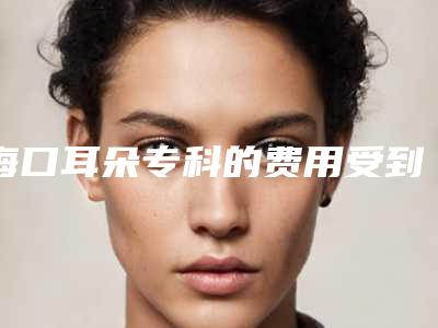 海口耳朵专科的费用受到哪些情况影响