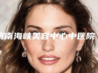 济南海峡美容中心中医院与山东丽港医疗美容诊所哪家便宜又好