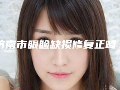 济南市眼睑缺损修复正畸费用价格表-济南市眼睑缺损修复大概价钱贵不贵