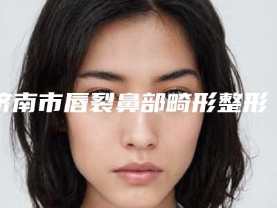 济南市唇裂鼻部畸形整形医生排名榜前十名评价好不好-济南市唇裂鼻部畸形整形整形医生