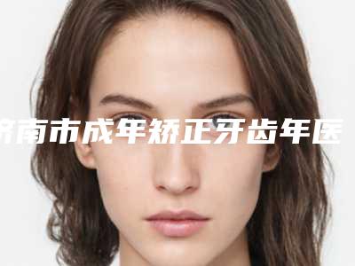 济南市成年矫正牙齿年医院上榜清单前十名安利（济南市成年矫正牙齿年口腔医院新版名单上线）