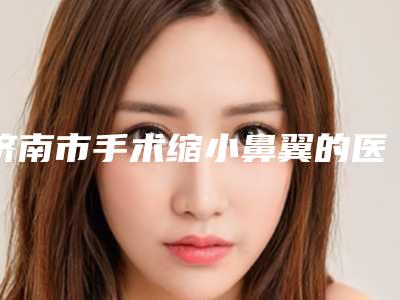 济南市手术缩小鼻翼的医生哪几家技术强-济南市手术缩小鼻翼专家排名榜top10强年终盘点