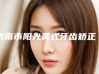 济南市阳光美式牙齿矫正上榜名单前十名超全评测-济南市阳光美式牙齿矫正口腔医生