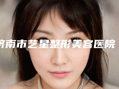 济南市艺星整形美容医院网站-推荐杨季涛医生,刘近兰医生