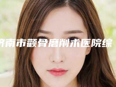 济南市颧骨磨削术医院综合实力十强排行榜排行详情（济南首美医疗美容门诊部在榜内）