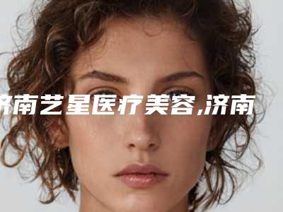 济南艺星医疗美容,济南山东大学齐鲁医院-美容整形烧伤科哪个好网友真实反馈