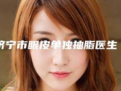 济宁市眼皮单独抽脂医生在榜名单top10强口碑医-刘允伟医生当地网友强荐