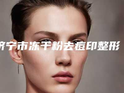 济宁市冻干粉去痘印整形医院排名前三有哪些(济宁市冻干粉去痘印整形医院)