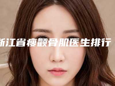 浙江省瘦颧骨肌医生排行榜前十强重磅推出-陈露医生专家值得选择