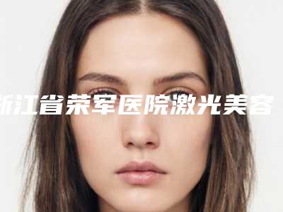 浙江省荣军医院激光美容中心怎么样-推荐张占召医生,郑少雄医生,干立平医生