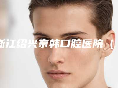 浙江绍兴京韩口腔医院(柯桥区)好吗-价格(收费标准)刷新