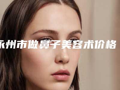 永州市做鼻子美容术价格表(费用)全新曝光公布-永州市中心医院价格表(费用)