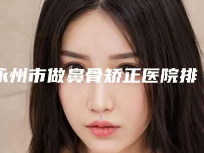 永州市做鼻骨矫正医院排行前十位实力榜单-永州市做鼻骨矫正整形医院