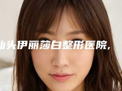 汕头伊丽莎白整形医院,汕头名流医疗美容门诊部你比较喜欢哪一家