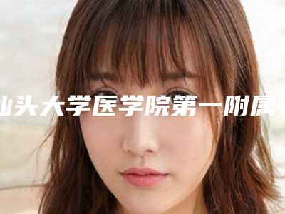 汕头大学医学院第一附属医院整形外科,广东省汕头大学医学院第一附属医院哪家更厉害