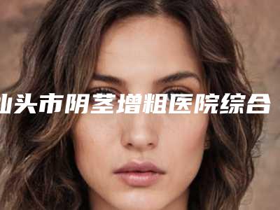 汕头市阴茎增粗医院综合实力前十位口碑榜全新曝光-汕头陈静整形美容门诊部领头前三甲