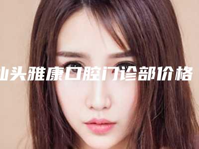 汕头雅康口腔门诊部价格价位表2025版公开速览-附上颌多生牙拔除案例