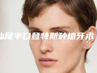 汕尾半口登特斯种植牙术管多长时间
