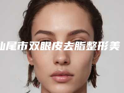 汕尾市双眼皮去脂整形美容科价格表2025全面更新-汕尾市双眼皮去脂价格为什么这么贵