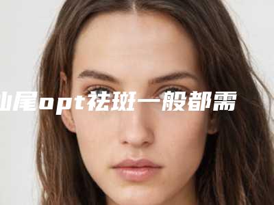 汕尾opt祛斑一般都需要多少钱