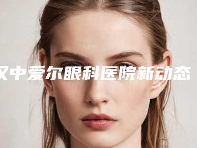 汉中爱尔眼科医院新动态(汉中爱尔眼科医院地址在哪里)