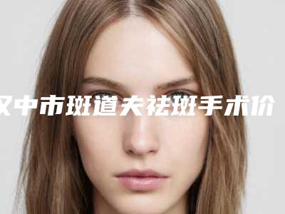 汉中市斑道夫祛斑手术价格收费表新版更新-汉中市斑道夫祛斑手术费用到底多少呢