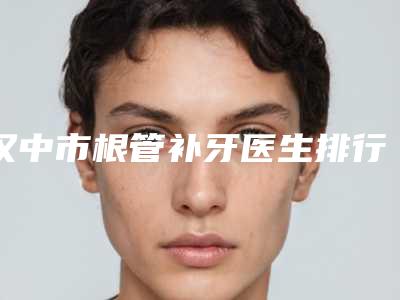 汉中市根管补牙医生排行top10哪个比较好-汉中市朱健康口腔医生