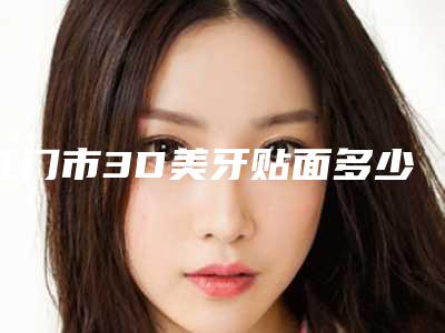 江门市3D美牙贴面多少钱-江门市3D美牙贴面医院上榜名单私立医美技术出圈