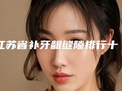 江苏省补牙龈缝隙排行十强哪个做得好-江苏省补牙龈缝隙口腔医生