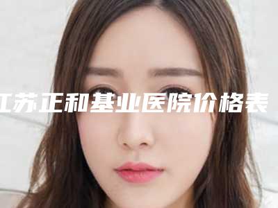 江苏正和基业医院价格表收费标准明细公布-宋家喜整形医生