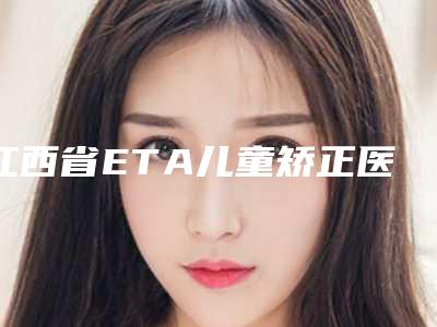 江西省ETA儿童矫正医院上榜名单有哪几个好(江西省ETA儿童矫正口腔医院技术特别靠谱)