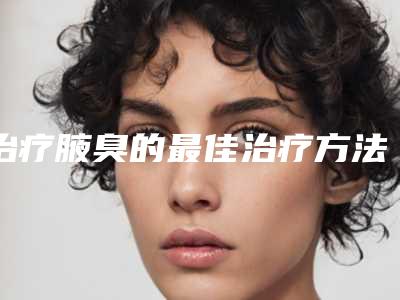 治疗腋臭的最佳治疗方法是什么?腋臭应该怎样去除呢?(微波去除腋臭哪个医院好)