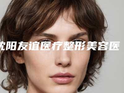 沈阳友谊医疗整形美容医院收费标准哪个医生更好2025附切开全切双眼皮案例