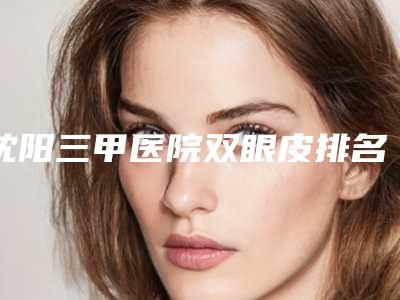 沈阳三甲医院双眼皮排名榜公示,沈阳哪家三甲医院做双眼皮好