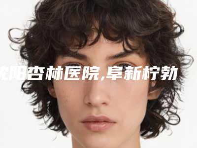 沈阳杏林医院,阜新柠勃整形外科门诊2025排名实力PK