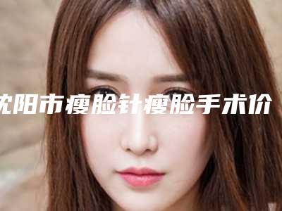 沈阳市瘦脸针瘦脸手术价目表2025热心推荐-沈阳市瘦脸针瘦脸手术效果与费用