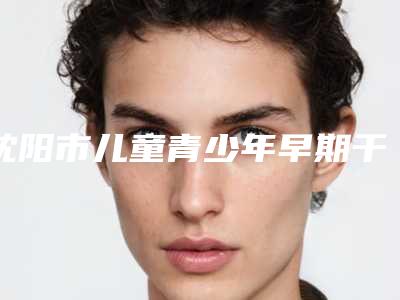 沈阳市儿童青少年早期干预矫正价格表2025更新换代咯-沈阳市儿童青少年早期干预矫正价格
