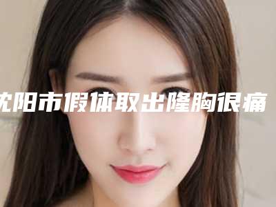 沈阳市假体取出隆胸很痛医生上榜清单权威一览(白晓峰医生口碑好收费不坑)