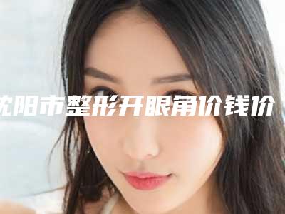 沈阳市整形开眼角价钱价格表一览-均价整形开眼角16380元