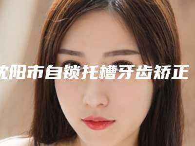 沈阳市自锁托槽牙齿矫正口碑榜top10强名家云集-沈阳市王培口腔医生