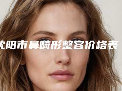 沈阳市鼻畸形整容价格表(费用)贵吗项目-沈阳军区总医院手术大概价位
