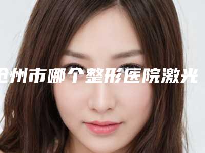 沧州市哪个整形医院激光治疗面疤痕痕比较好(沧州瑞美整形医疗美容门诊部价格合理)