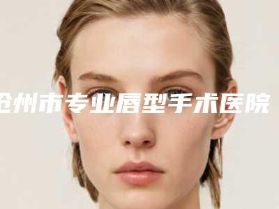 沧州市专业唇型手术医院-河北沧州中心医院整形科揭晓