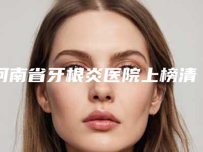 河南省牙根炎医院上榜清单综合实力top10强介绍(河南省牙根炎口腔医院品牌连锁真实水平待你参考)