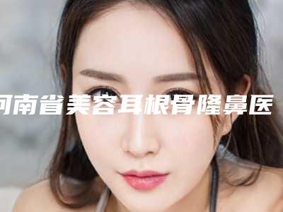 河南省美容耳根骨隆鼻医院推荐:耳根骨隆鼻医院前30位强榜哪些权威