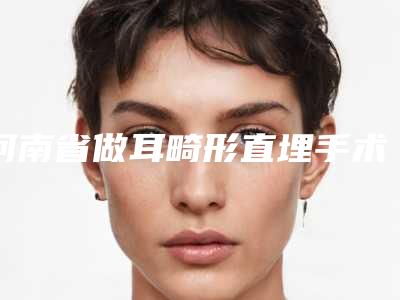 河南省做耳畸形直埋手术医院推荐:耳畸形直埋手术医院综合实力前30强哪里比较好